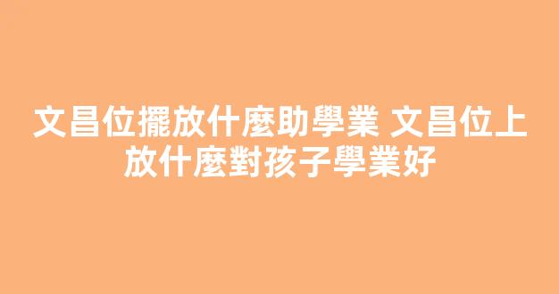 文昌位擺放什麼助學業 文昌位上放什麼對孩子學業好